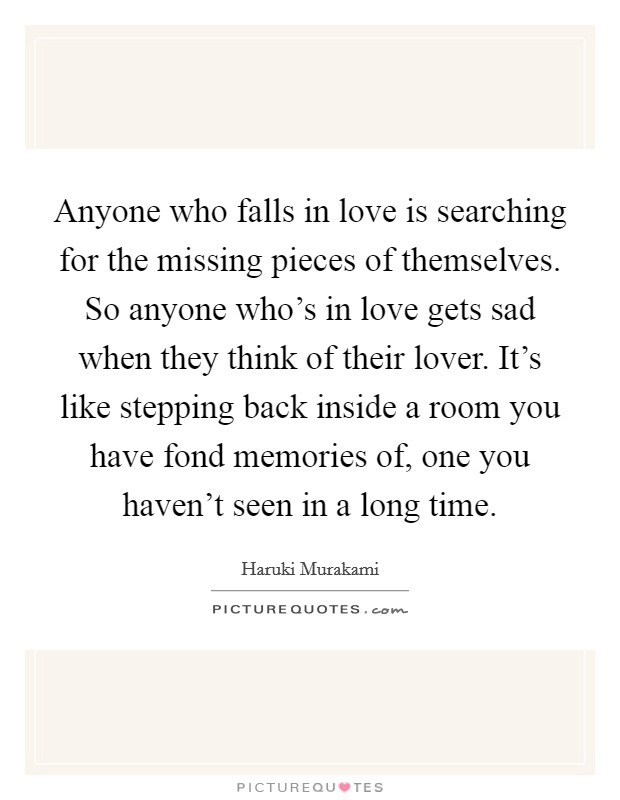 Anyone who falls in love is searching for the missing pieces of themselves. So anyone who's in love gets sad when they think of their lover. It's like stepping back inside a room you have fond memories of, one you haven't seen in a long time. Picture Quote #1