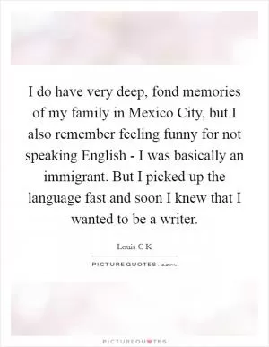 I do have very deep, fond memories of my family in Mexico City, but I also remember feeling funny for not speaking English - I was basically an immigrant. But I picked up the language fast and soon I knew that I wanted to be a writer Picture Quote #1