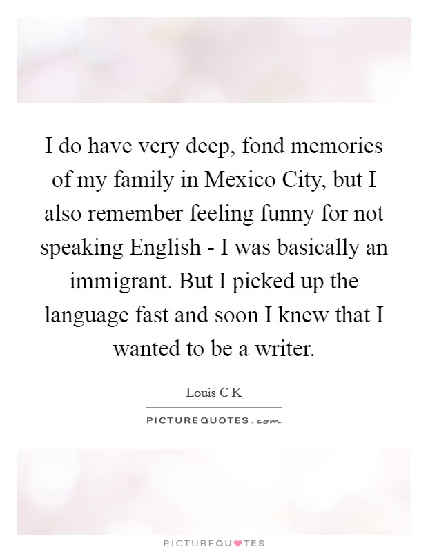 I do have very deep, fond memories of my family in Mexico City, but I also remember feeling funny for not speaking English - I was basically an immigrant. But I picked up the language fast and soon I knew that I wanted to be a writer. Picture Quote #1