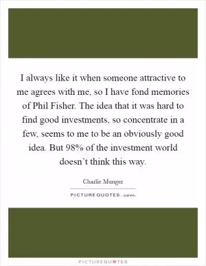 I always like it when someone attractive to me agrees with me, so I have fond memories of Phil Fisher. The idea that it was hard to find good investments, so concentrate in a few, seems to me to be an obviously good idea. But 98% of the investment world doesn’t think this way Picture Quote #1