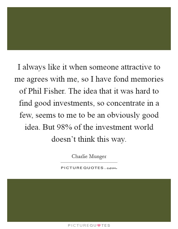 I always like it when someone attractive to me agrees with me, so I have fond memories of Phil Fisher. The idea that it was hard to find good investments, so concentrate in a few, seems to me to be an obviously good idea. But 98% of the investment world doesn't think this way. Picture Quote #1