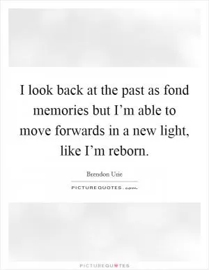 I look back at the past as fond memories but I’m able to move forwards in a new light, like I’m reborn Picture Quote #1