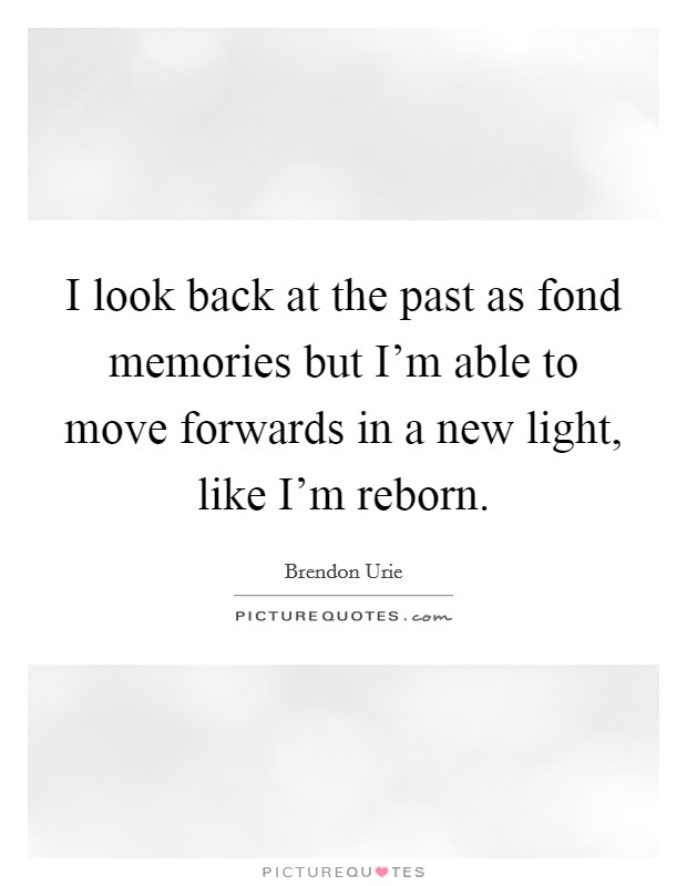 I look back at the past as fond memories but I'm able to move forwards in a new light, like I'm reborn. Picture Quote #1