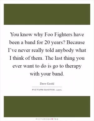 You know why Foo Fighters have been a band for 20 years? Because I’ve never really told anybody what I think of them. The last thing you ever want to do is go to therapy with your band Picture Quote #1