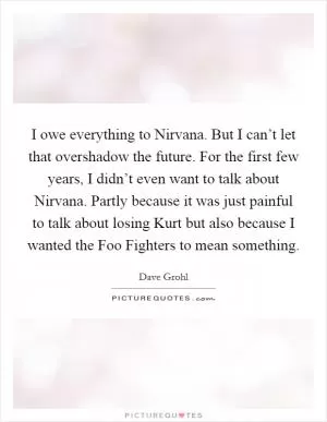 I owe everything to Nirvana. But I can’t let that overshadow the future. For the first few years, I didn’t even want to talk about Nirvana. Partly because it was just painful to talk about losing Kurt but also because I wanted the Foo Fighters to mean something Picture Quote #1