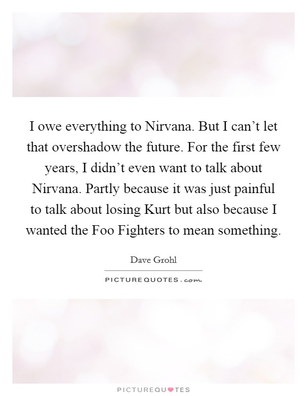 I owe everything to Nirvana. But I can't let that overshadow the future. For the first few years, I didn't even want to talk about Nirvana. Partly because it was just painful to talk about losing Kurt but also because I wanted the Foo Fighters to mean something. Picture Quote #1