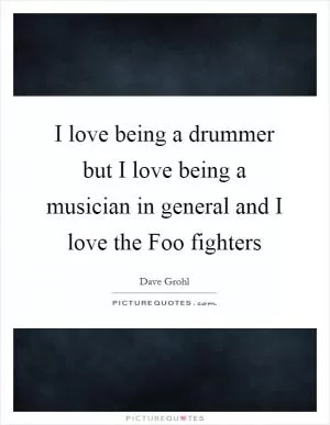 I love being a drummer but I love being a musician in general and I love the Foo fighters Picture Quote #1