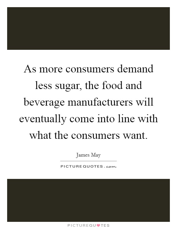 As more consumers demand less sugar, the food and beverage manufacturers will eventually come into line with what the consumers want. Picture Quote #1