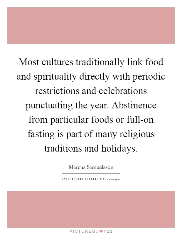 Most cultures traditionally link food and spirituality directly with periodic restrictions and celebrations punctuating the year. Abstinence from particular foods or full-on fasting is part of many religious traditions and holidays. Picture Quote #1