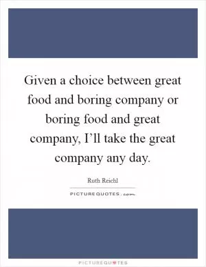 Given a choice between great food and boring company or boring food and great company, I’ll take the great company any day Picture Quote #1