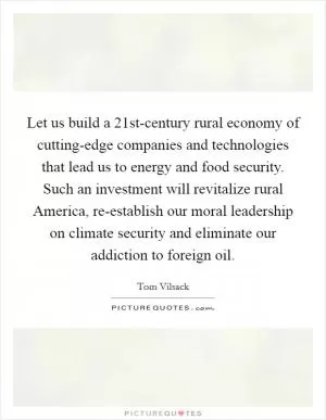 Let us build a 21st-century rural economy of cutting-edge companies and technologies that lead us to energy and food security. Such an investment will revitalize rural America, re-establish our moral leadership on climate security and eliminate our addiction to foreign oil Picture Quote #1