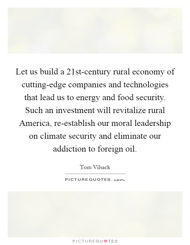 Let us build a 21st-century rural economy of cutting-edge companies and technologies that lead us to energy and food security. Such an investment will revitalize rural America, re-establish our moral leadership on climate security and eliminate our addiction to foreign oil. Picture Quote #1