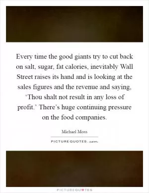 Every time the good giants try to cut back on salt, sugar, fat calories, inevitably Wall Street raises its hand and is looking at the sales figures and the revenue and saying, ‘Thou shalt not result in any loss of profit.’ There’s huge continuing pressure on the food companies Picture Quote #1