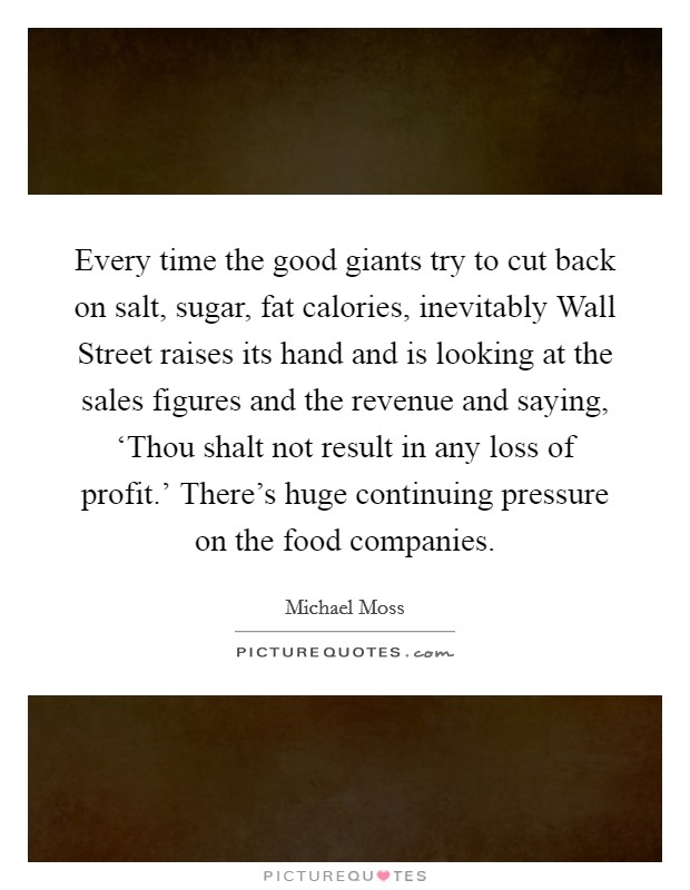 Every time the good giants try to cut back on salt, sugar, fat calories, inevitably Wall Street raises its hand and is looking at the sales figures and the revenue and saying, ‘Thou shalt not result in any loss of profit.' There's huge continuing pressure on the food companies. Picture Quote #1
