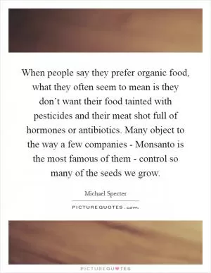 When people say they prefer organic food, what they often seem to mean is they don’t want their food tainted with pesticides and their meat shot full of hormones or antibiotics. Many object to the way a few companies - Monsanto is the most famous of them - control so many of the seeds we grow Picture Quote #1
