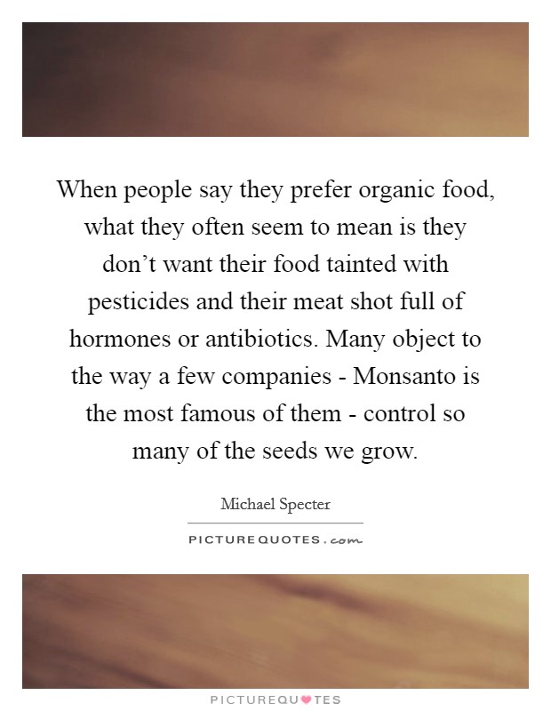 When people say they prefer organic food, what they often seem to mean is they don't want their food tainted with pesticides and their meat shot full of hormones or antibiotics. Many object to the way a few companies - Monsanto is the most famous of them - control so many of the seeds we grow. Picture Quote #1