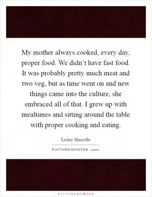 My mother always cooked, every day, proper food. We didn’t have fast food. It was probably pretty much meat and two veg, but as time went on and new things came into the culture, she embraced all of that. I grew up with mealtimes and sitting around the table with proper cooking and eating Picture Quote #1