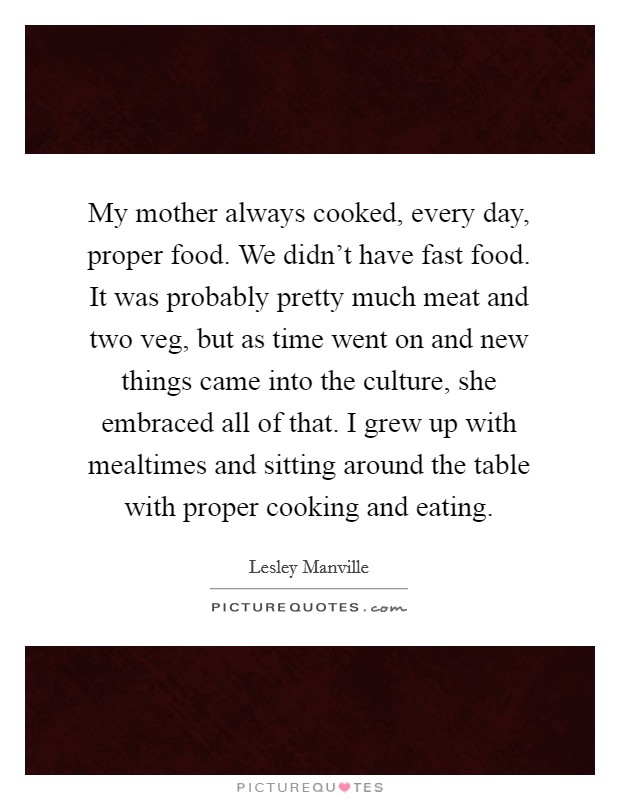 My mother always cooked, every day, proper food. We didn't have fast food. It was probably pretty much meat and two veg, but as time went on and new things came into the culture, she embraced all of that. I grew up with mealtimes and sitting around the table with proper cooking and eating. Picture Quote #1