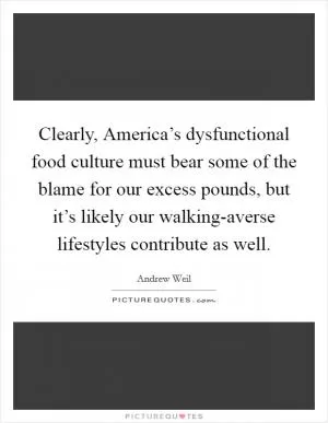 Clearly, America’s dysfunctional food culture must bear some of the blame for our excess pounds, but it’s likely our walking-averse lifestyles contribute as well Picture Quote #1