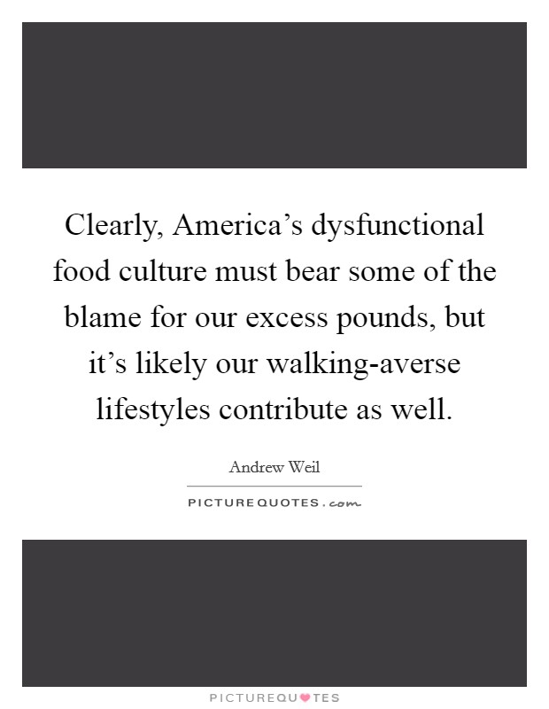 Clearly, America's dysfunctional food culture must bear some of the blame for our excess pounds, but it's likely our walking-averse lifestyles contribute as well. Picture Quote #1