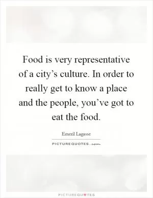 Food is very representative of a city’s culture. In order to really get to know a place and the people, you’ve got to eat the food Picture Quote #1