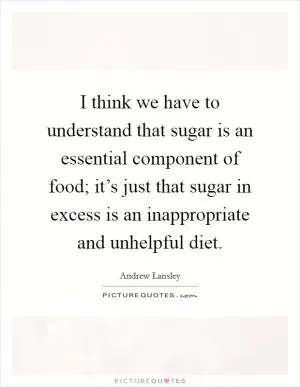 I think we have to understand that sugar is an essential component of food; it’s just that sugar in excess is an inappropriate and unhelpful diet Picture Quote #1