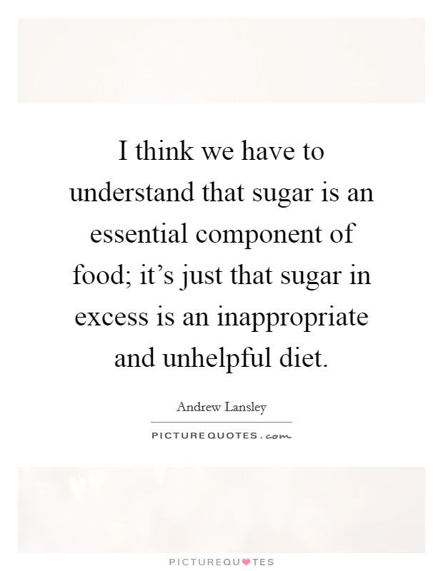 I think we have to understand that sugar is an essential component of food; it's just that sugar in excess is an inappropriate and unhelpful diet. Picture Quote #1