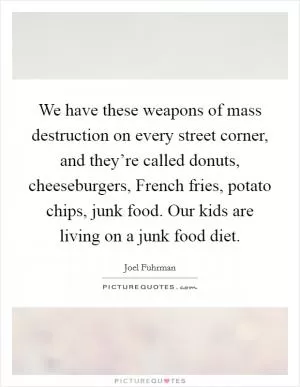 We have these weapons of mass destruction on every street corner, and they’re called donuts, cheeseburgers, French fries, potato chips, junk food. Our kids are living on a junk food diet Picture Quote #1