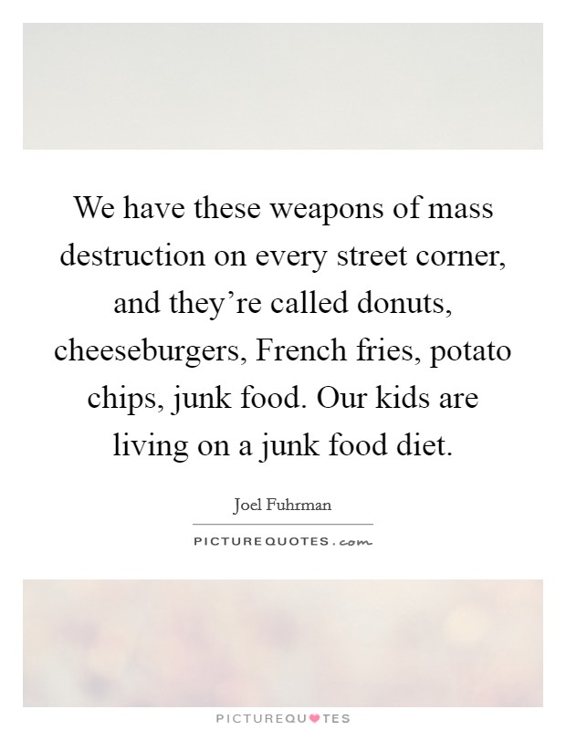 We have these weapons of mass destruction on every street corner, and they're called donuts, cheeseburgers, French fries, potato chips, junk food. Our kids are living on a junk food diet. Picture Quote #1