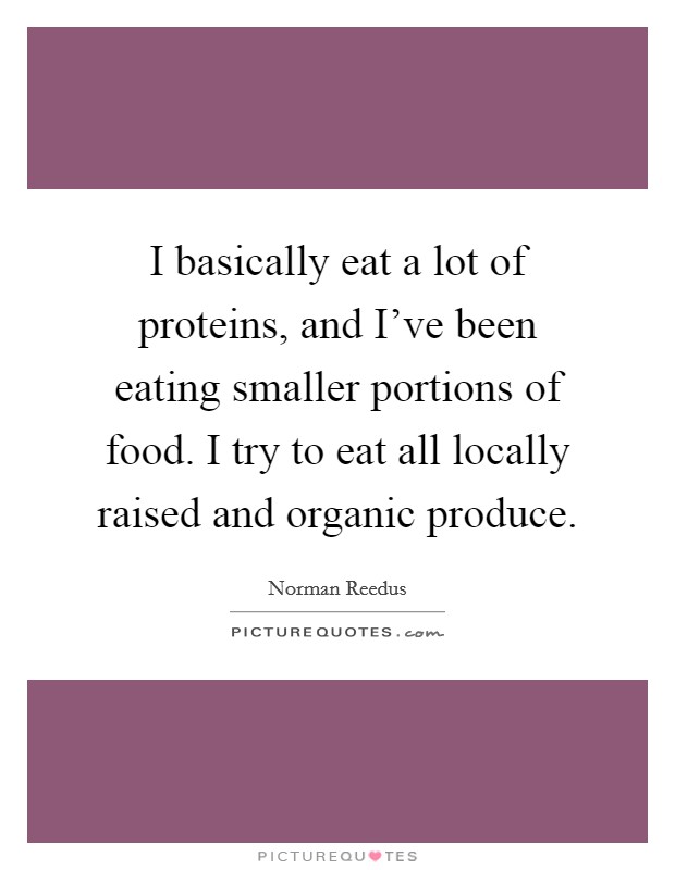 I basically eat a lot of proteins, and I've been eating smaller portions of food. I try to eat all locally raised and organic produce. Picture Quote #1