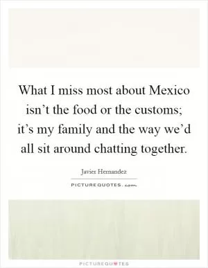 What I miss most about Mexico isn’t the food or the customs; it’s my family and the way we’d all sit around chatting together Picture Quote #1