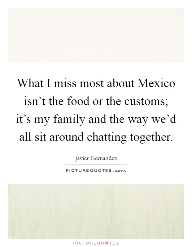 What I miss most about Mexico isn't the food or the customs; it's my family and the way we'd all sit around chatting together. Picture Quote #1