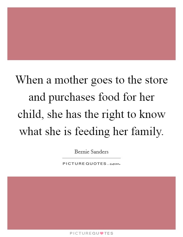 When a mother goes to the store and purchases food for her child, she has the right to know what she is feeding her family. Picture Quote #1