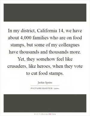 In my district, California 14, we have about 4,000 families who are on food stamps, but some of my colleagues have thousands and thousands more. Yet, they somehow feel like crusaders, like heroes, when they vote to cut food stamps Picture Quote #1