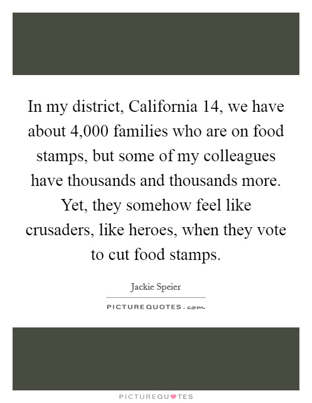 In my district, California 14, we have about 4,000 families who are on food stamps, but some of my colleagues have thousands and thousands more. Yet, they somehow feel like crusaders, like heroes, when they vote to cut food stamps. Picture Quote #1