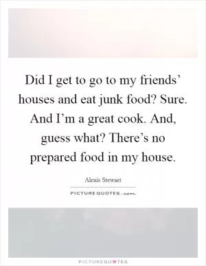 Did I get to go to my friends’ houses and eat junk food? Sure. And I’m a great cook. And, guess what? There’s no prepared food in my house Picture Quote #1