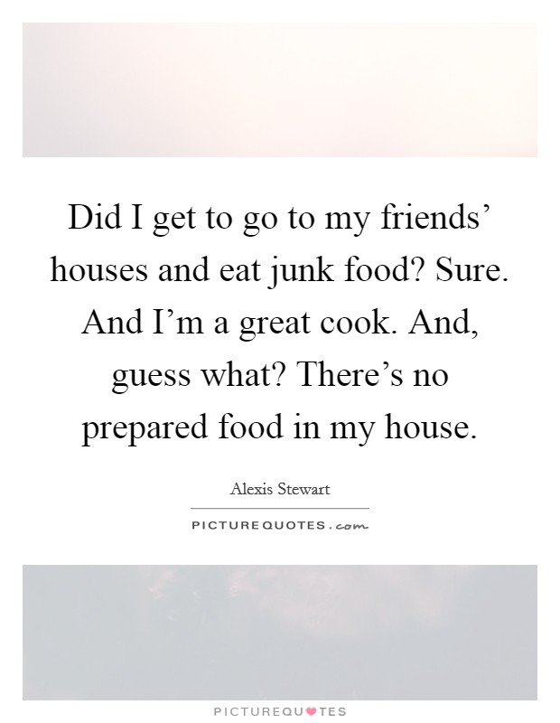 Did I get to go to my friends' houses and eat junk food? Sure. And I'm a great cook. And, guess what? There's no prepared food in my house. Picture Quote #1