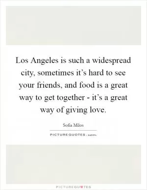 Los Angeles is such a widespread city, sometimes it’s hard to see your friends, and food is a great way to get together - it’s a great way of giving love Picture Quote #1