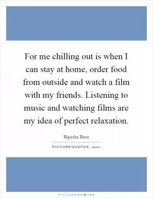 For me chilling out is when I can stay at home, order food from outside and watch a film with my friends. Listening to music and watching films are my idea of perfect relaxation Picture Quote #1