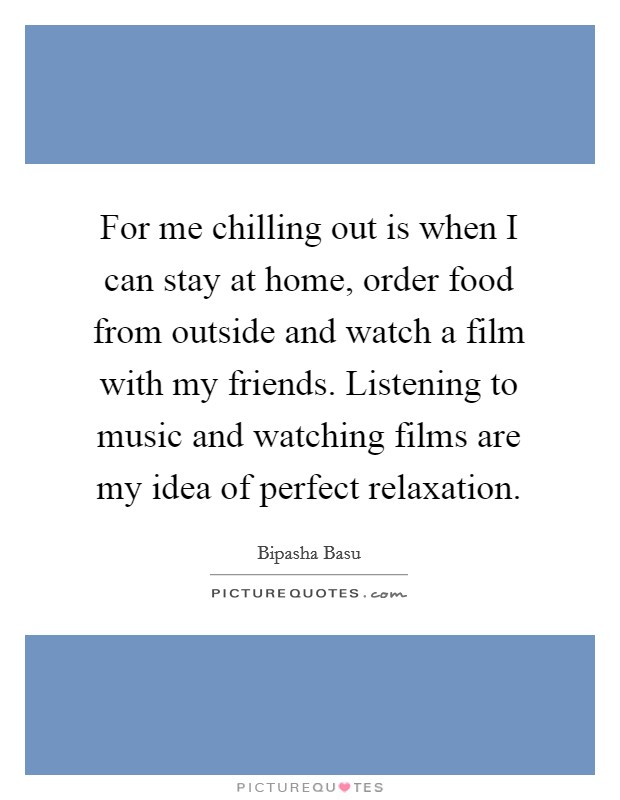 For me chilling out is when I can stay at home, order food from outside and watch a film with my friends. Listening to music and watching films are my idea of perfect relaxation. Picture Quote #1