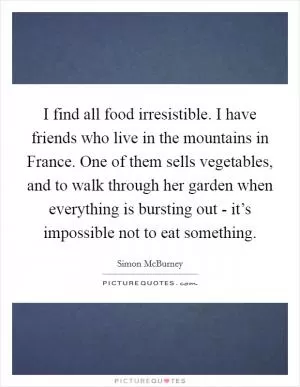 I find all food irresistible. I have friends who live in the mountains in France. One of them sells vegetables, and to walk through her garden when everything is bursting out - it’s impossible not to eat something Picture Quote #1