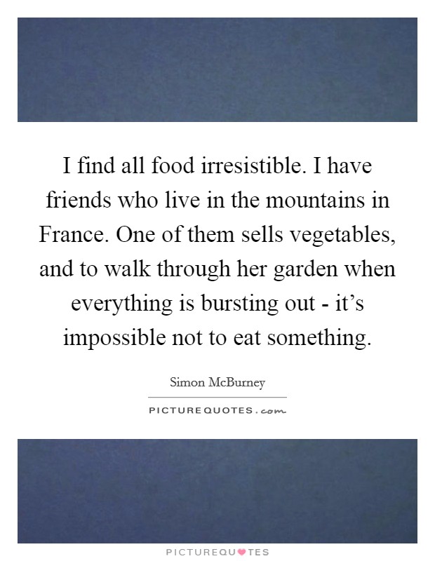I find all food irresistible. I have friends who live in the mountains in France. One of them sells vegetables, and to walk through her garden when everything is bursting out - it's impossible not to eat something. Picture Quote #1