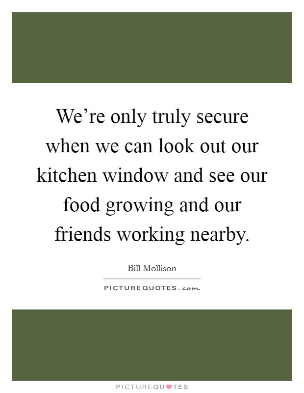 We're only truly secure when we can look out our kitchen window and see our food growing and our friends working nearby. Picture Quote #1