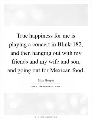 True happiness for me is playing a concert in Blink-182, and then hanging out with my friends and my wife and son, and going out for Mexican food Picture Quote #1