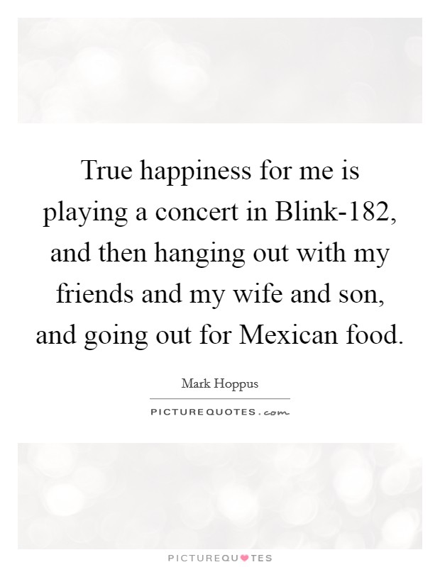 True happiness for me is playing a concert in Blink-182, and then hanging out with my friends and my wife and son, and going out for Mexican food. Picture Quote #1