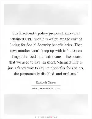 The President’s policy proposal, known as ‘chained CPI,’ would re-calculate the cost of living for Social Security beneficiaries. That new number won’t keep up with inflation on things like food and health care -- the basics that we need to live. In short, ‘chained CPI’ is just a fancy way to say ‘cut benefits for seniors, the permanently disabled, and orphans.’ Picture Quote #1