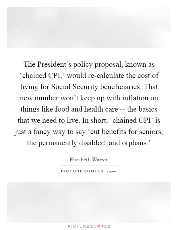The President's policy proposal, known as ‘chained CPI,' would re-calculate the cost of living for Social Security beneficiaries. That new number won't keep up with inflation on things like food and health care -- the basics that we need to live. In short, ‘chained CPI' is just a fancy way to say ‘cut benefits for seniors, the permanently disabled, and orphans.' Picture Quote #1