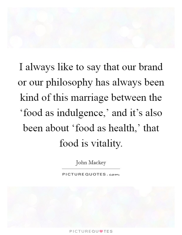 I always like to say that our brand or our philosophy has always been kind of this marriage between the ‘food as indulgence,' and it's also been about ‘food as health,' that food is vitality. Picture Quote #1