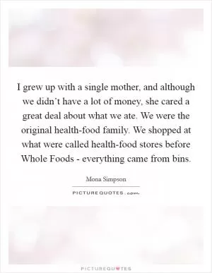 I grew up with a single mother, and although we didn’t have a lot of money, she cared a great deal about what we ate. We were the original health-food family. We shopped at what were called health-food stores before Whole Foods - everything came from bins Picture Quote #1