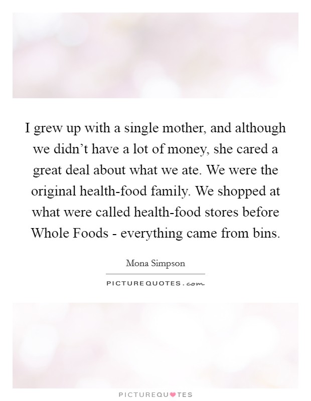 I grew up with a single mother, and although we didn't have a lot of money, she cared a great deal about what we ate. We were the original health-food family. We shopped at what were called health-food stores before Whole Foods - everything came from bins. Picture Quote #1